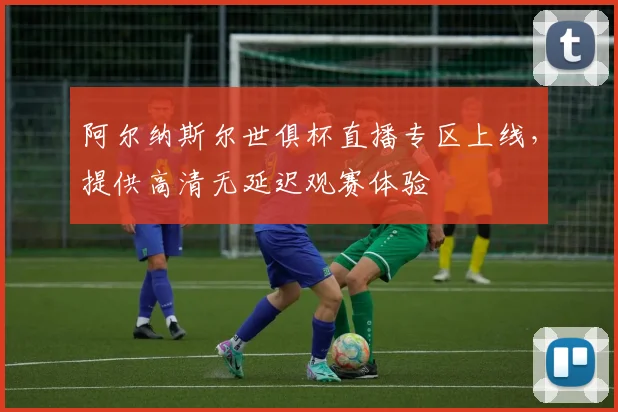 阿尔纳斯尔世俱杯直播专区上线，提供高清无延迟观赛体验