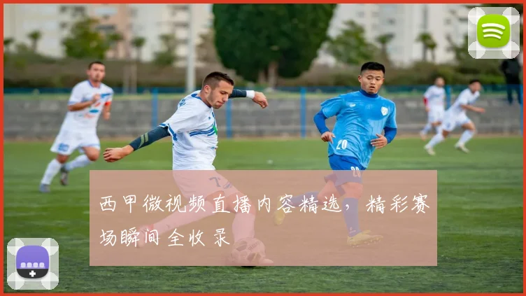 西甲微视频直播内容精选，精彩赛场瞬间全收录