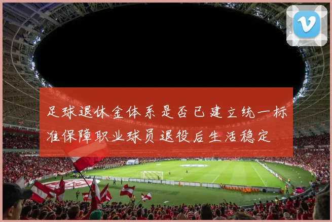 足球退休金体系是否已建立统一标准保障职业球员退役后生活稳定
